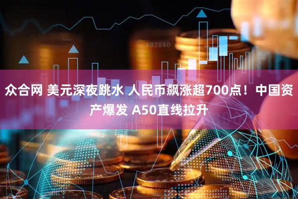 众合网 美元深夜跳水 人民币飙涨超700点！中国资产爆发 A50直线拉升