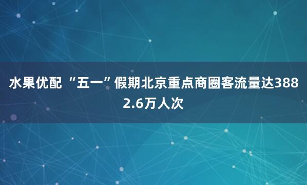 水果优配 “五一”假期北京重点商圈客流量达3882.6万人次