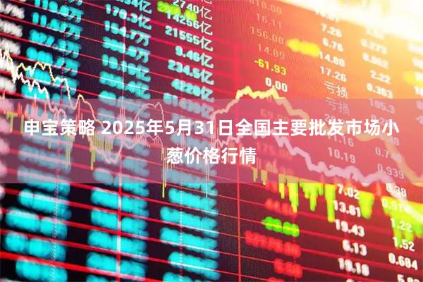 申宝策略 2025年5月31日全国主要批发市场小葱价格行情
