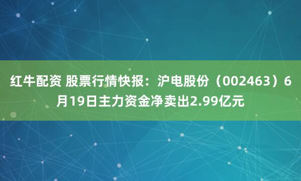 红牛配资 股票行情快报：沪电股份（002463）6月19日主力资金净卖出2.99亿元