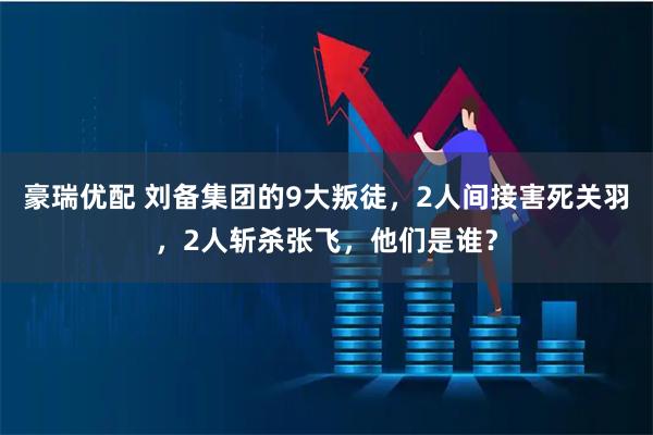 豪瑞优配 刘备集团的9大叛徒，2人间接害死关羽，2人斩杀张飞，他们是谁？