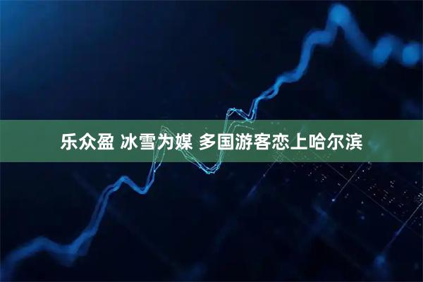 乐众盈 冰雪为媒 多国游客恋上哈尔滨