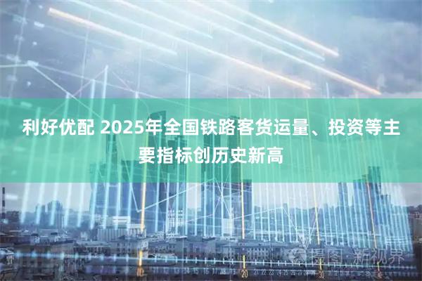 利好优配 2025年全国铁路客货运量、投资等主要指标创历史新高