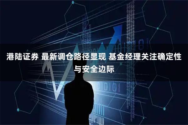 港陆证券 最新调仓路径显现 基金经理关注确定性与安全边际