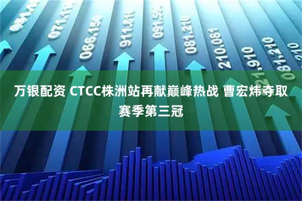 万银配资 CTCC株洲站再献巅峰热战 曹宏炜夺取赛季第三冠