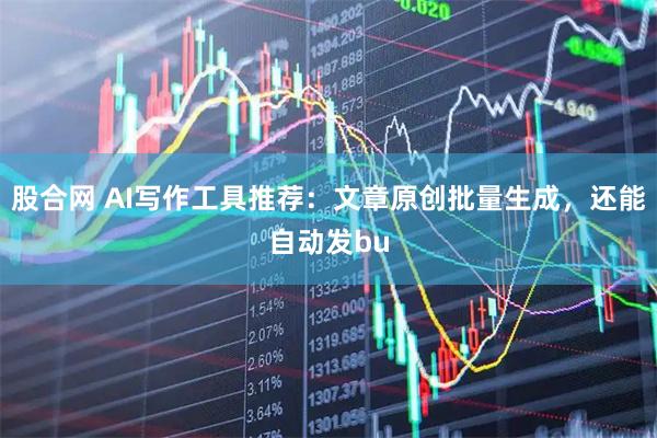 股合网 AI写作工具推荐：文章原创批量生成，还能自动发bu