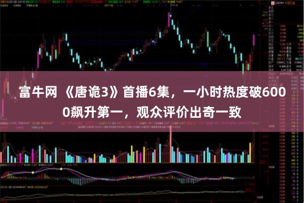 富牛网 《唐诡3》首播6集，一小时热度破6000飙升第一，观众评价出奇一致