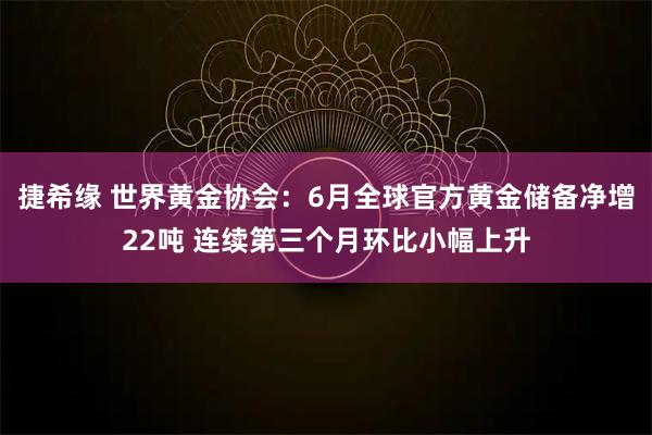 捷希缘 世界黄金协会：6月全球官方黄金储备净增22吨 连续第三个月环比小幅上升