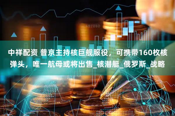 中祥配资 普京主持核巨舰服役，可携带160枚核弹头，唯一航母或将出售_核潜艇_俄罗斯_战略