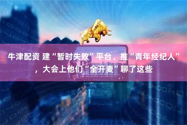 牛津配资 建“暂时失败”平台、推“青年经纪人”，大会上他们“全开麦”聊了这些