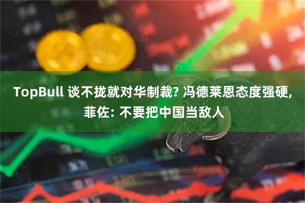 TopBull 谈不拢就对华制裁? 冯德莱恩态度强硬, 菲佐: 不要把中国当敌人